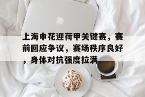 关于上海申花迎荷甲关键赛，赛前回应争议，赛场秩序良好，身体对抗强度拉满的信息